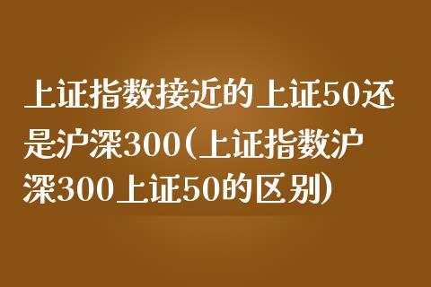 上证指数接近的上证50还是沪深300(上证指数沪深300上证50的区别)_https://www.liaoxian666.com_国际期货开户_第1张